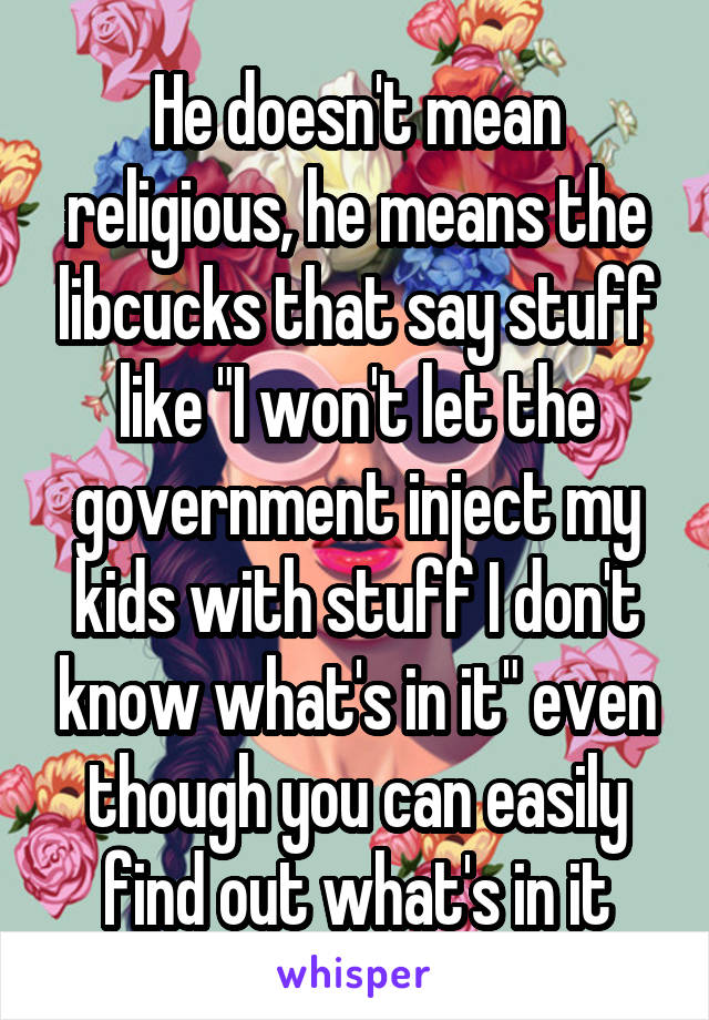 He doesn't mean religious, he means the libcucks that say stuff like "I won't let the government inject my kids with stuff I don't know what's in it" even though you can easily find out what's in it