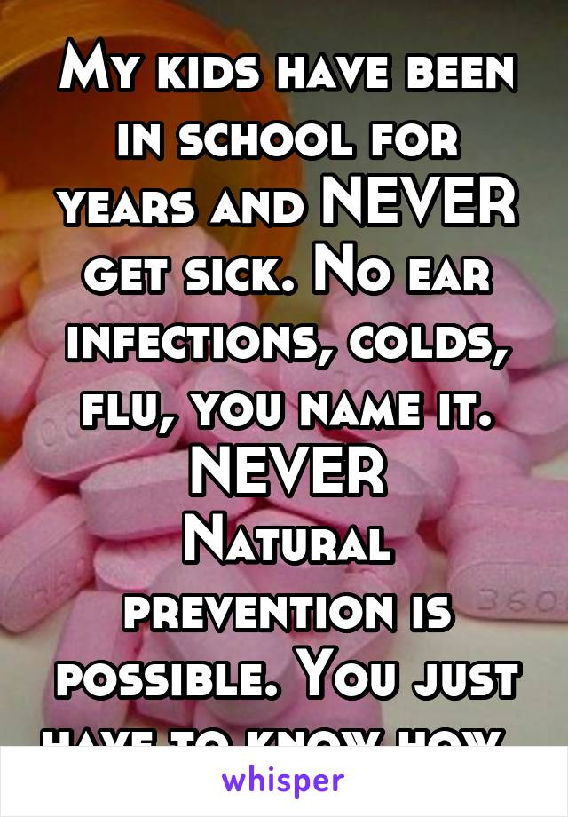 My kids have been in school for years and NEVER get sick. No ear infections, colds, flu, you name it. NEVER
Natural prevention is possible. You just have to know how. 