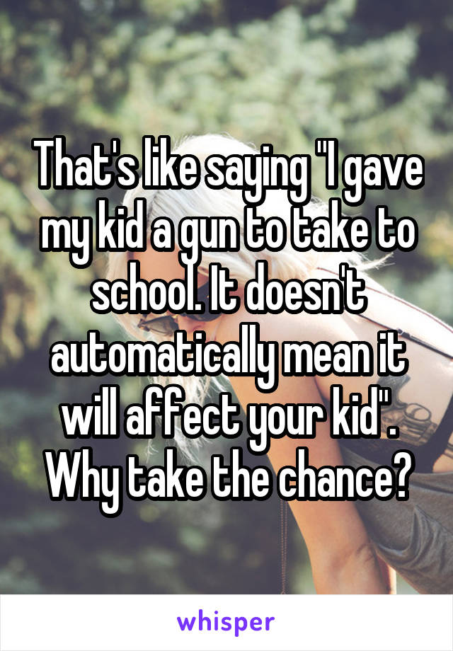 That's like saying "I gave my kid a gun to take to school. It doesn't automatically mean it will affect your kid". Why take the chance?