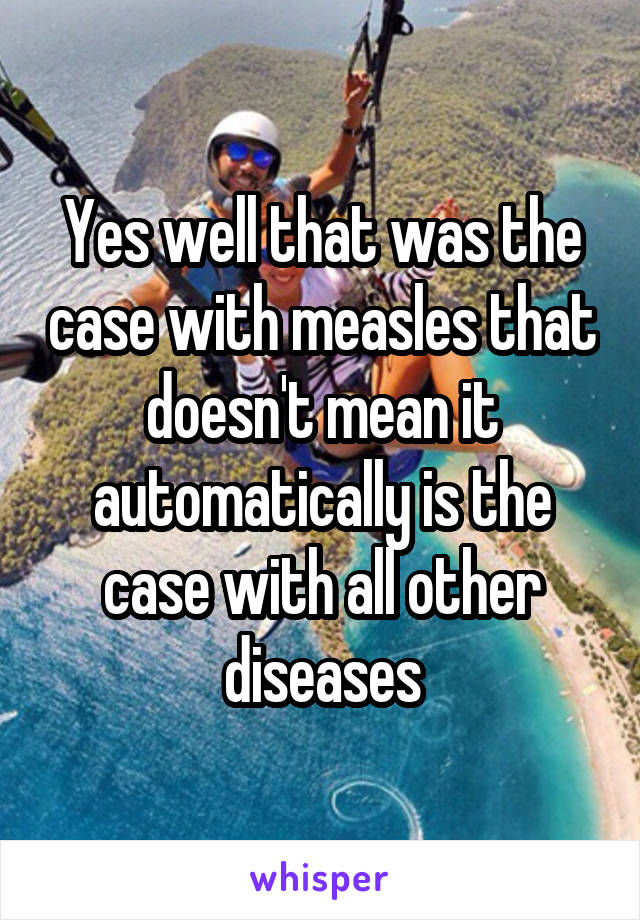 Yes well that was the case with measles that doesn't mean it automatically is the case with all other diseases