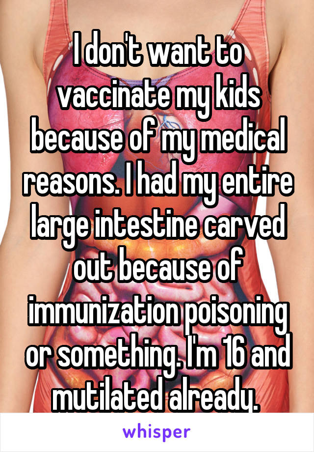 I don't want to vaccinate my kids because of my medical reasons. I had my entire large intestine carved out because of immunization poisoning or something. I'm 16 and mutilated already. 