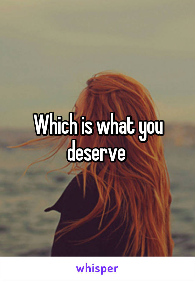 Which is what you deserve 