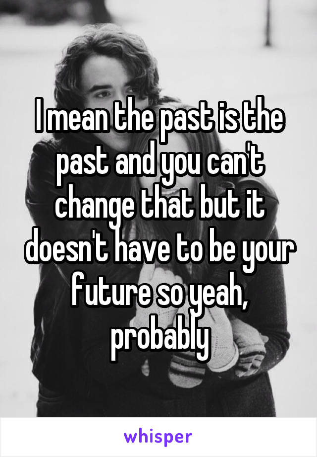 I mean the past is the past and you can't change that but it doesn't have to be your future so yeah, probably