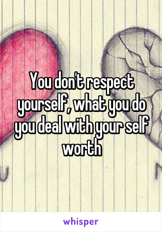 You don't respect yourself, what you do you deal with your self worth