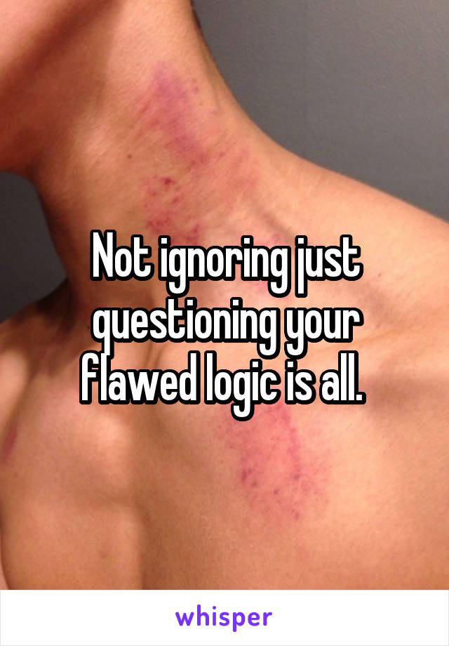 Not ignoring just questioning your flawed logic is all. 