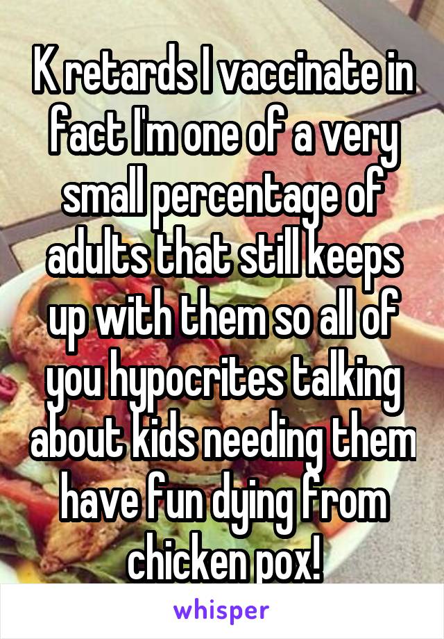 K retards I vaccinate in fact I'm one of a very small percentage of adults that still keeps up with them so all of you hypocrites talking about kids needing them have fun dying from chicken pox!