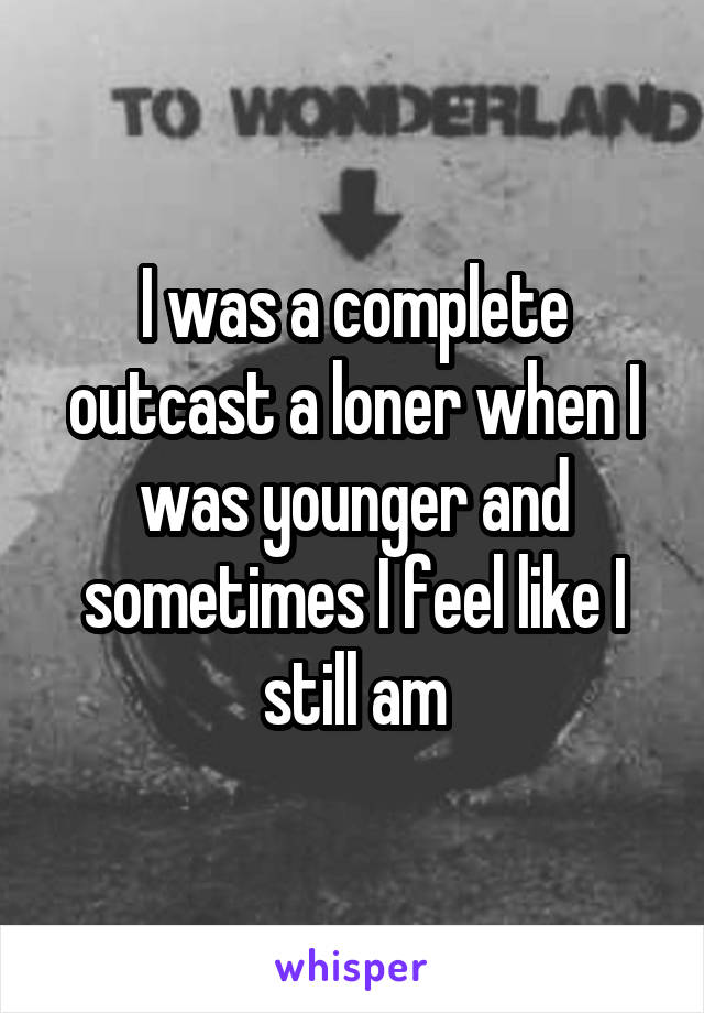 I was a complete outcast a loner when I was younger and sometimes I feel like I still am