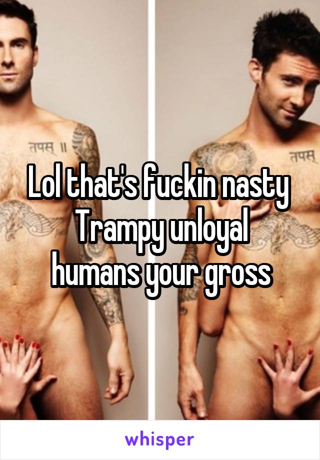 Lol that's fuckin nasty 
Trampy unloyal humans your gross