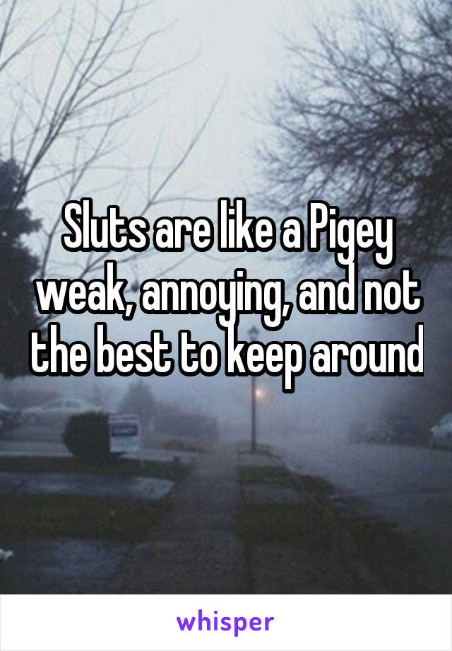 Sluts are like a Pigey weak, annoying, and not the best to keep around 