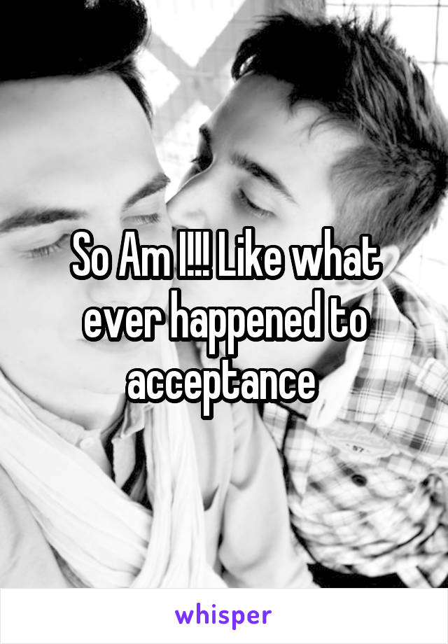 So Am I!!! Like what ever happened to acceptance 