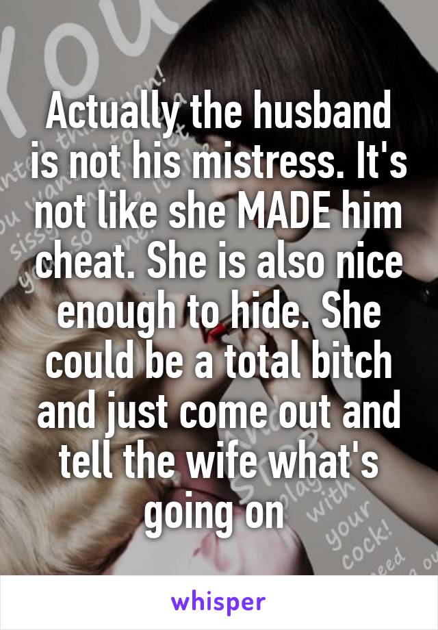 Actually the husband is not his mistress. It's not like she MADE him cheat. She is also nice enough to hide. She could be a total bitch and just come out and tell the wife what's going on 