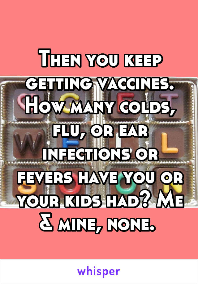 Then you keep getting vaccines. How many colds, flu, or ear infections or fevers have you or your kids had? Me & mine, none. 