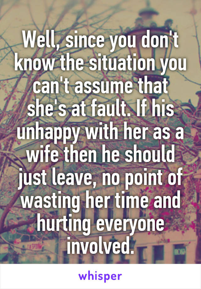 Well, since you don't know the situation you can't assume that she's at fault. If his unhappy with her as a wife then he should just leave, no point of wasting her time and hurting everyone involved.