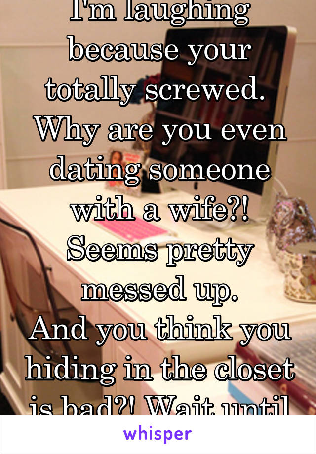 I'm laughing because your totally screwed. 
Why are you even dating someone with a wife?!
Seems pretty messed up.
And you think you hiding in the closet is bad?! Wait until she finds out.