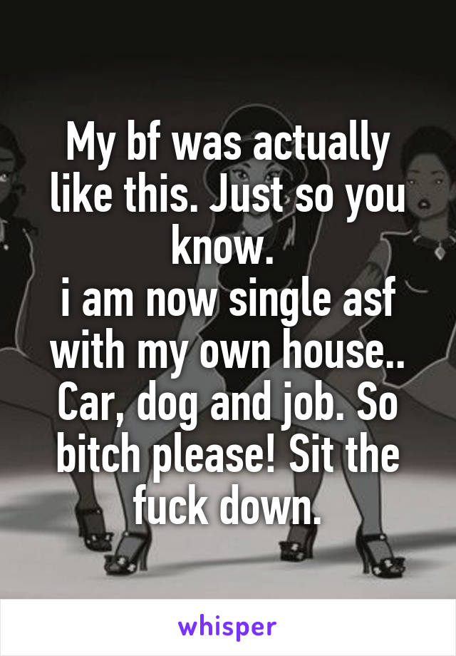 My bf was actually like this. Just so you know. 
i am now single asf with my own house.. Car, dog and job. So bitch please! Sit the fuck down.