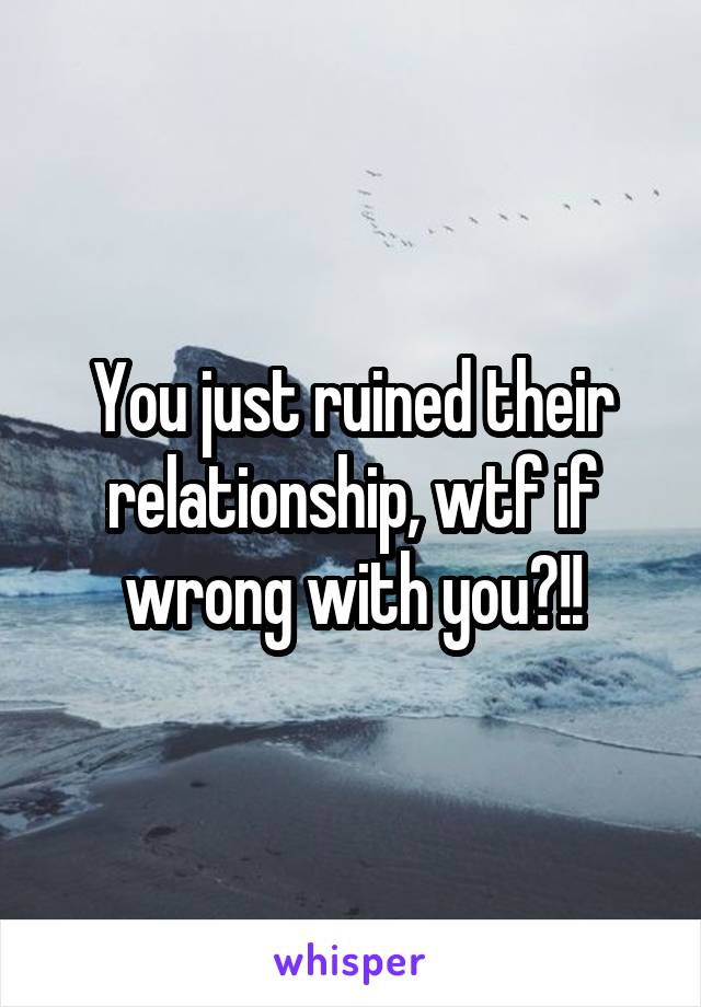 You just ruined their relationship, wtf if wrong with you?!!