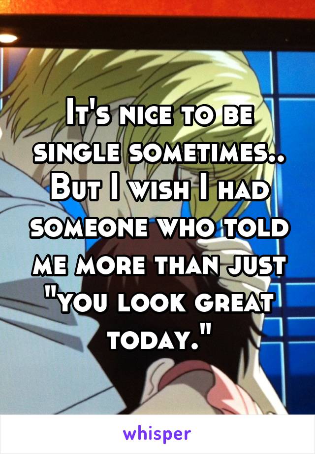 It's nice to be single sometimes.. But I wish I had someone who told me more than just "you look great today."