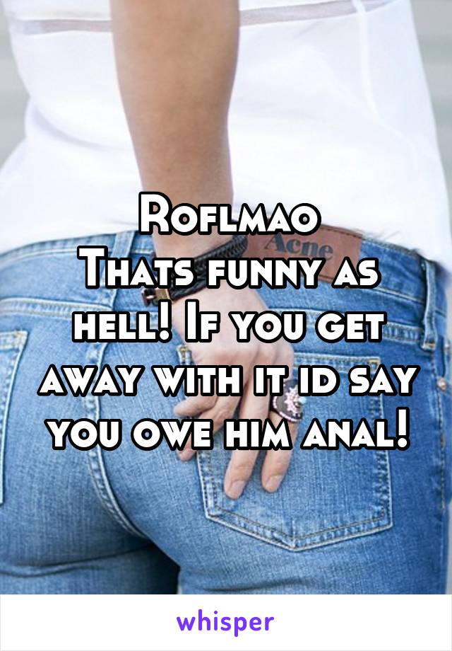 Roflmao
Thats funny as hell! If you get away with it id say you owe him anal!