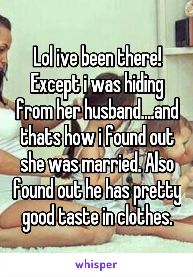 Lol ive been there!
Except i was hiding from her husband....and thats how i found out she was married. Also found out he has pretty good taste in clothes.