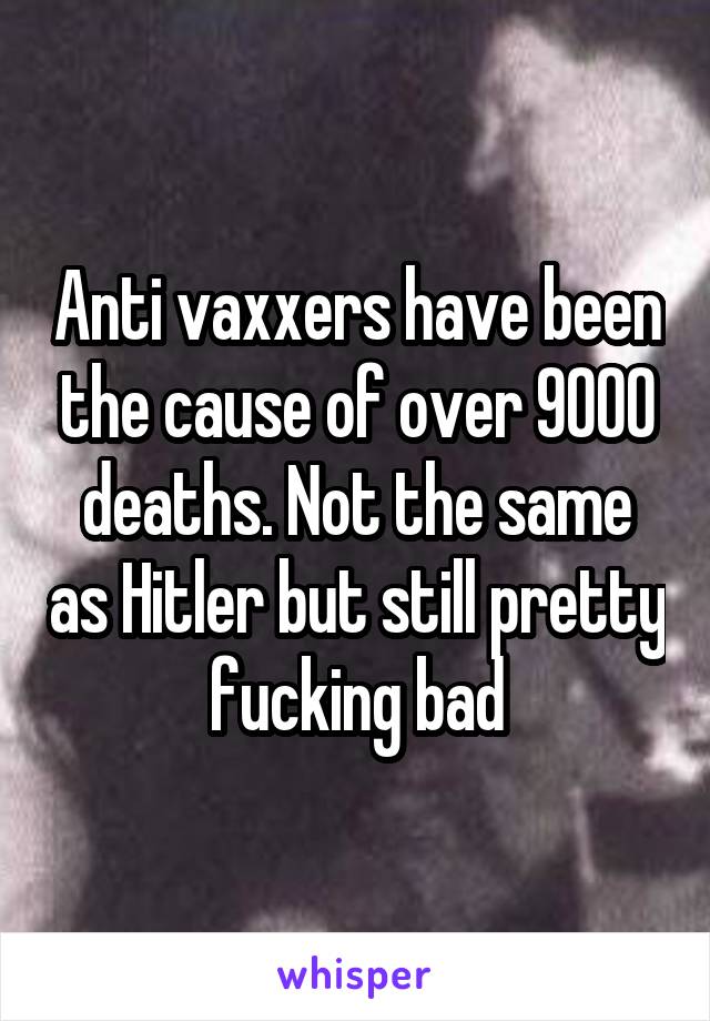 Anti vaxxers have been the cause of over 9000 deaths. Not the same as Hitler but still pretty fucking bad