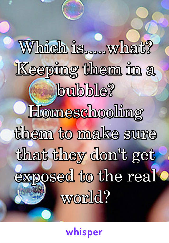 Which is.....what? Keeping them in a bubble? Homeschooling them to make sure that they don't get exposed to the real world?