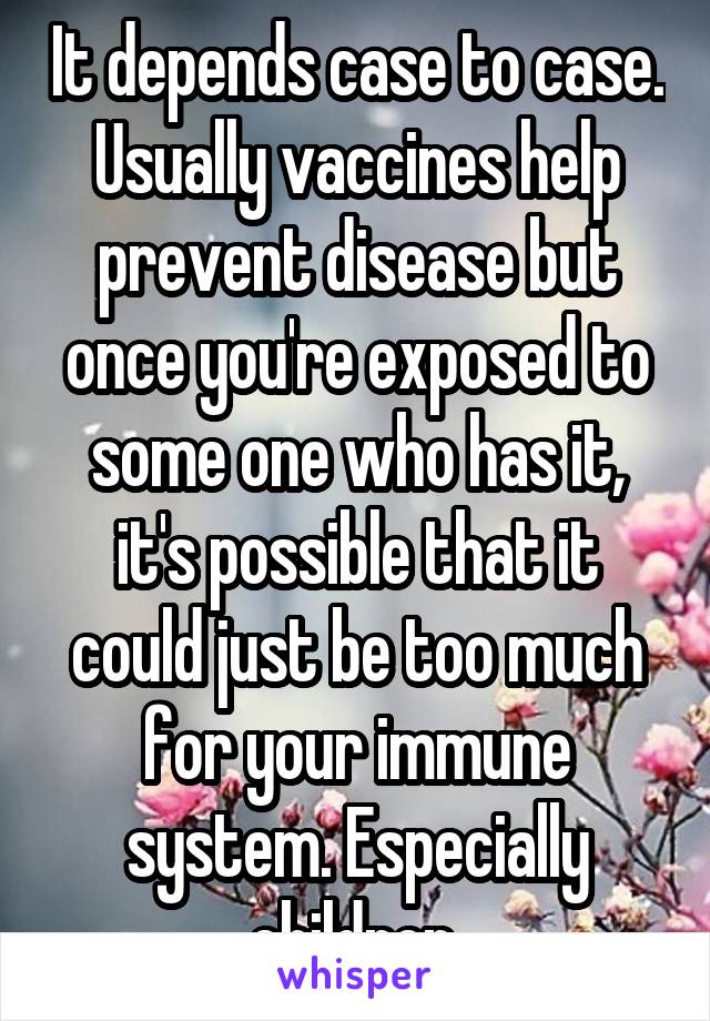 It depends case to case. Usually vaccines help prevent disease but once you're exposed to some one who has it, it's possible that it could just be too much for your immune system. Especially children.