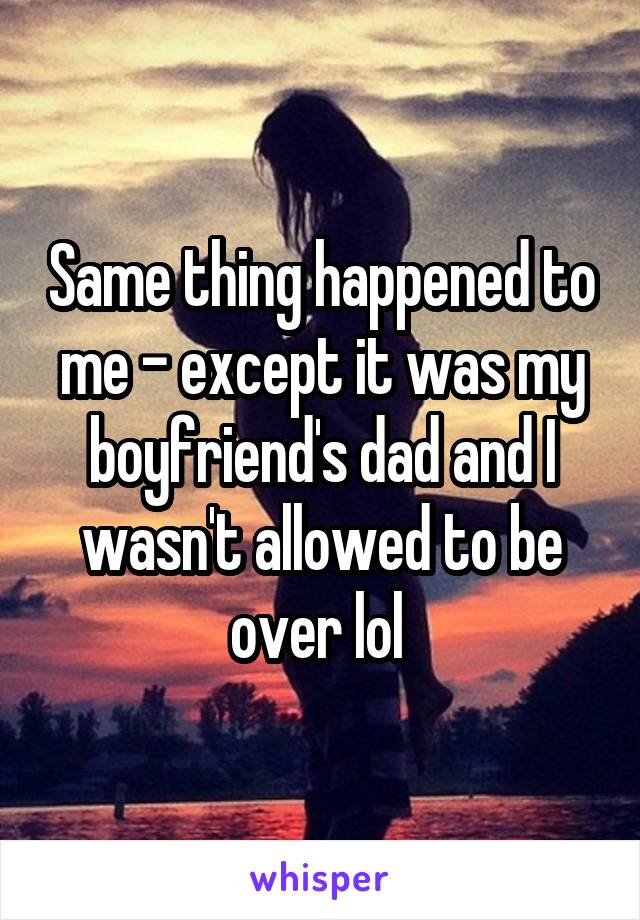 Same thing happened to me - except it was my boyfriend's dad and I wasn't allowed to be over lol 