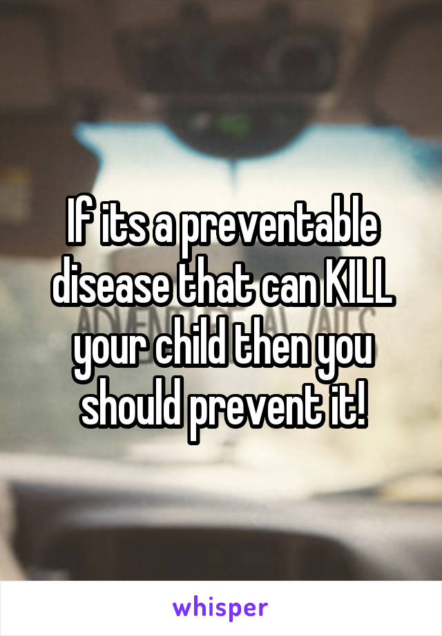 If its a preventable disease that can KILL your child then you should prevent it!