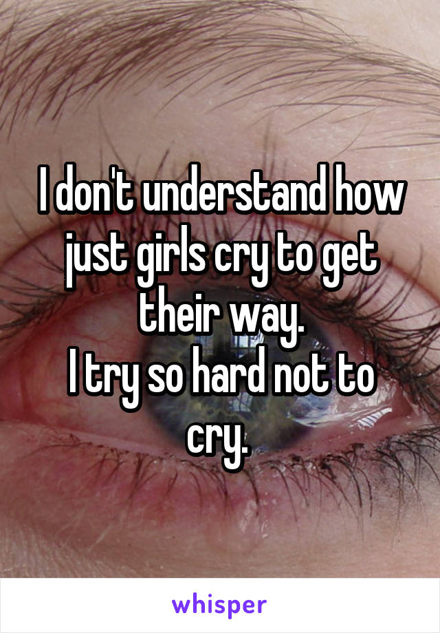 I don't understand how just girls cry to get their way.
I try so hard not to cry. 