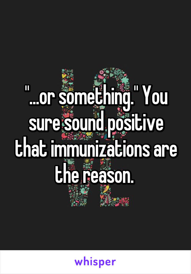 "...or something." You sure sound positive that immunizations are the reason. 