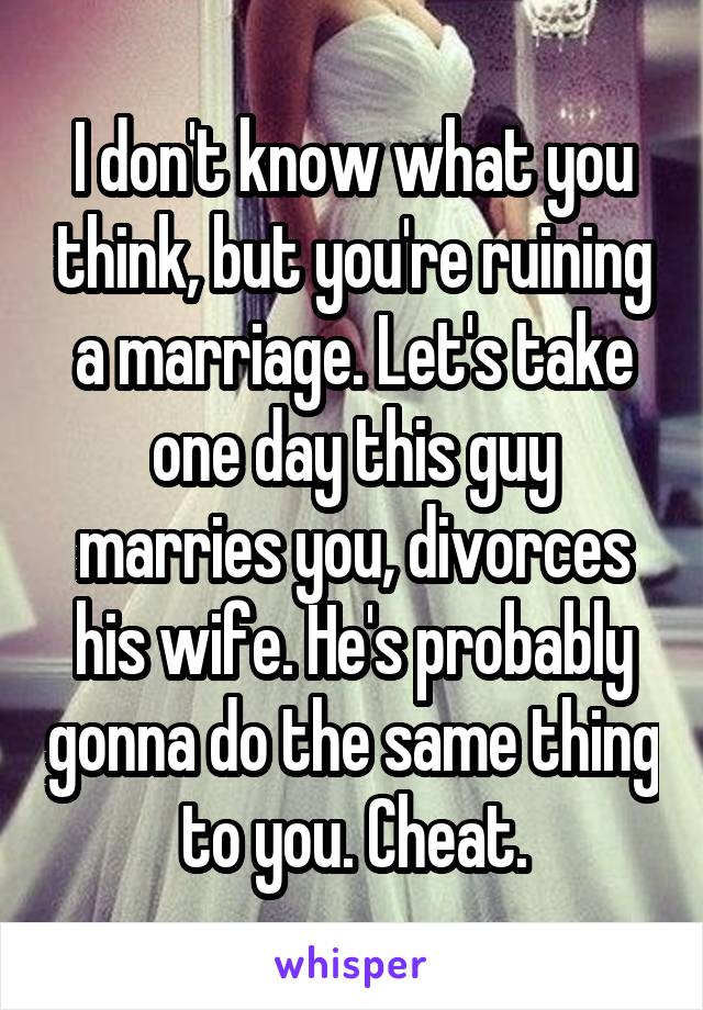 I don't know what you think, but you're ruining a marriage. Let's take one day this guy marries you, divorces his wife. He's probably gonna do the same thing to you. Cheat.