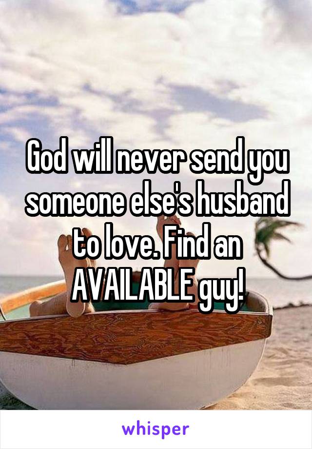 God will never send you someone else's husband to love. Find an AVAILABLE guy!