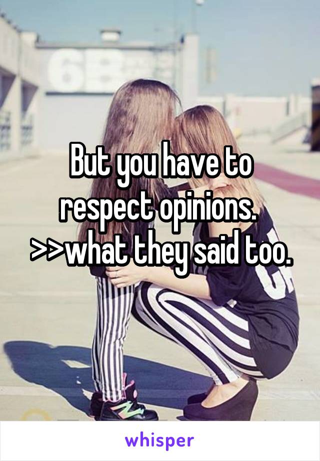 But you have to respect opinions. 
>>what they said too.
