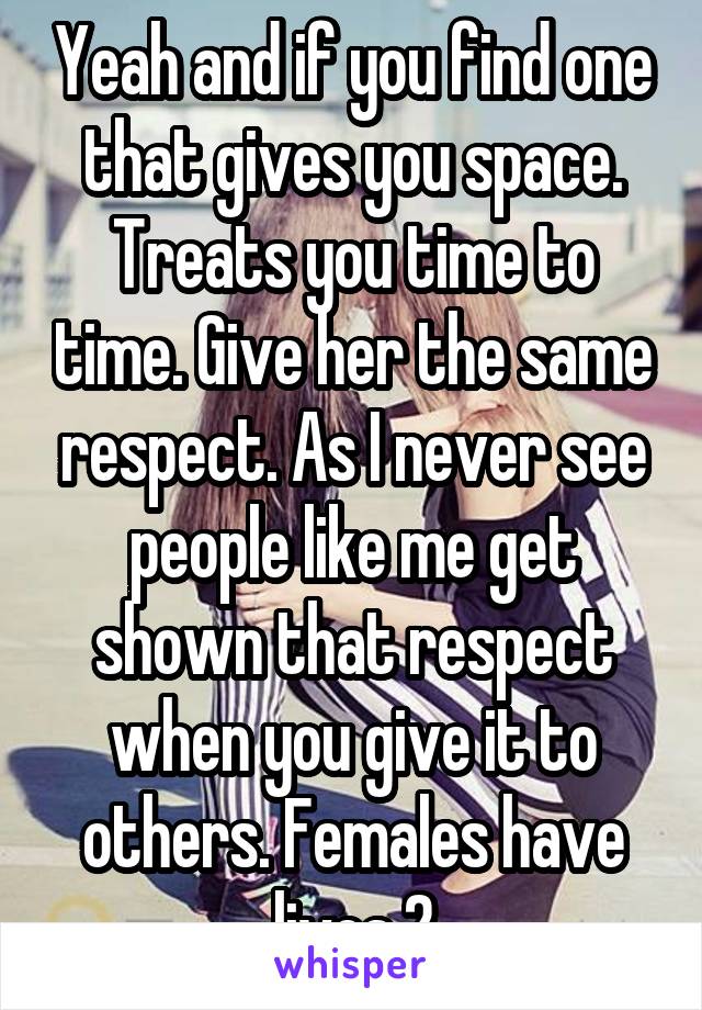 Yeah and if you find one that gives you space. Treats you time to time. Give her the same respect. As I never see people like me get shown that respect when you give it to others. Females have lives 2