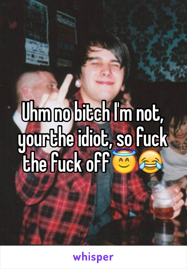 Uhm no bitch I'm not, yourthe idiot, so fuck the fuck off😇😂