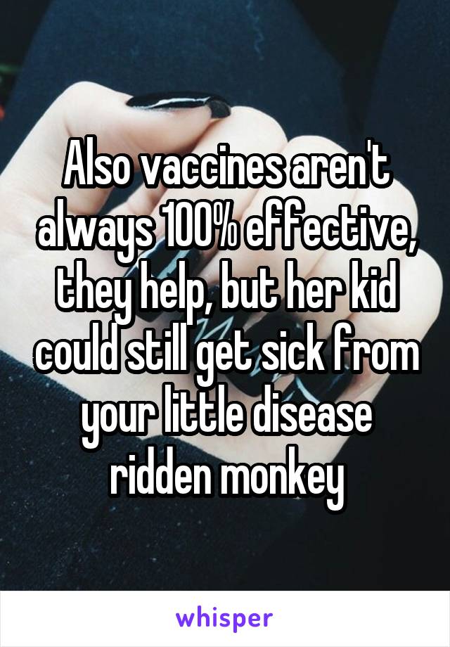 Also vaccines aren't always 100% effective, they help, but her kid could still get sick from your little disease ridden monkey