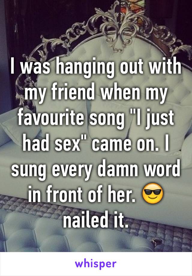 I was hanging out with my friend when my favourite song "I just had sex" came on. I sung every damn word in front of her. ðŸ˜Ž nailed it. 