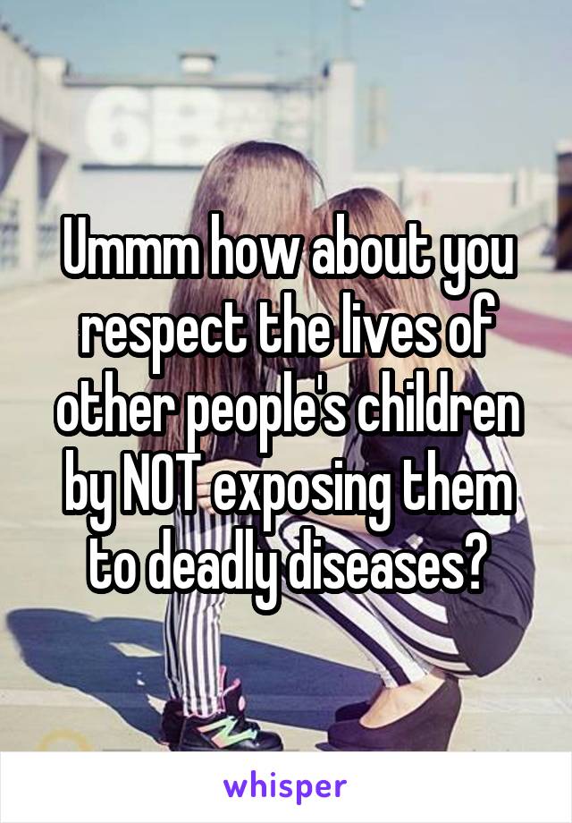 Ummm how about you respect the lives of other people's children by NOT exposing them to deadly diseases?