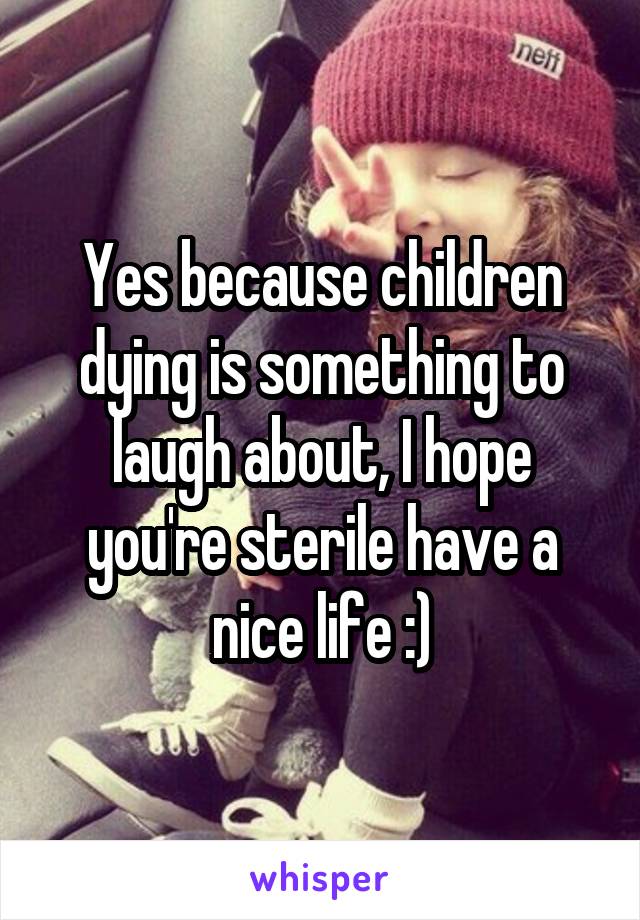 Yes because children dying is something to laugh about, I hope you're sterile have a nice life :)