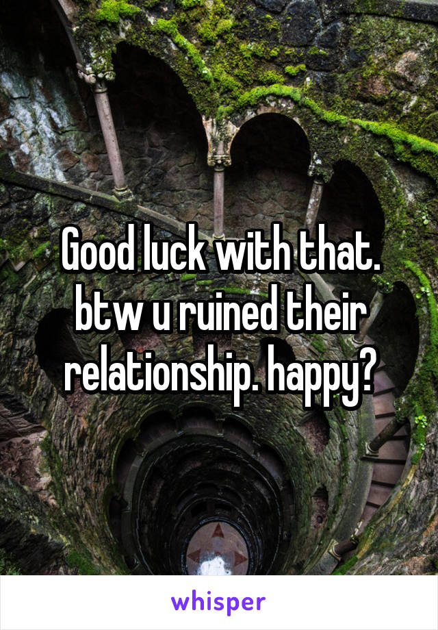 Good luck with that. btw u ruined their relationship. happy?