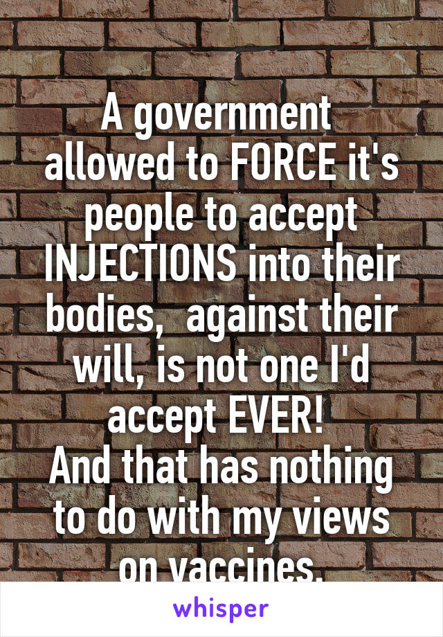 
A government  allowed to FORCE it's people to accept INJECTIONS into their bodies,  against their will, is not one I'd accept EVER! 
And that has nothing to do with my views on vaccines.