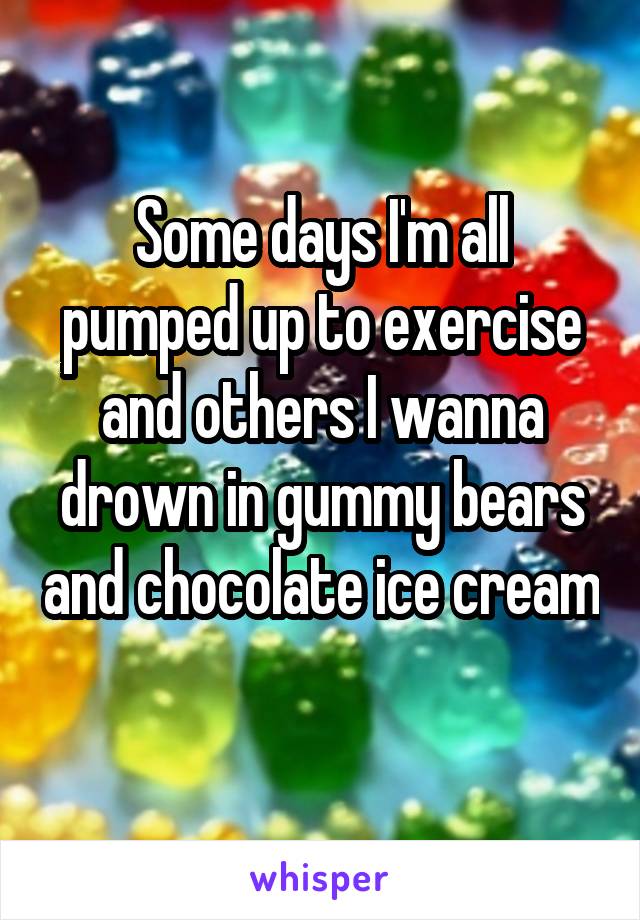 Some days I'm all pumped up to exercise and others I wanna drown in gummy bears and chocolate ice cream
