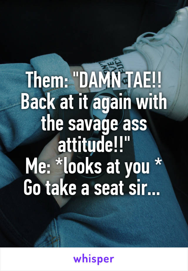Them: "DAMN TAE!! Back at it again with the savage ass attitude!!"
Me: *looks at you * Go take a seat sir... 