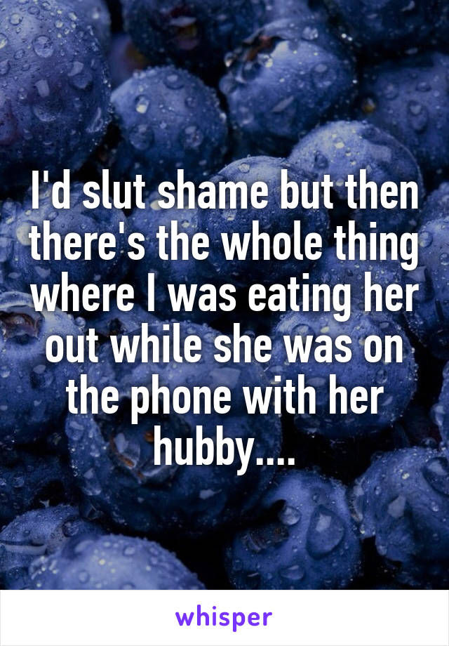 I'd slut shame but then there's the whole thing where I was eating her out while she was on the phone with her hubby....