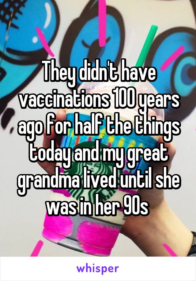 They didn't have vaccinations 100 years ago for half the things today and my great grandma lived until she was in her 90s 