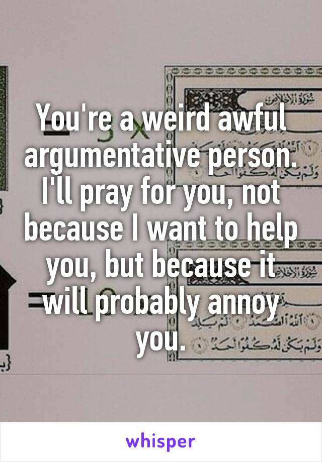 You're a weird awful argumentative person. I'll pray for you, not because I want to help you, but because it will probably annoy you.