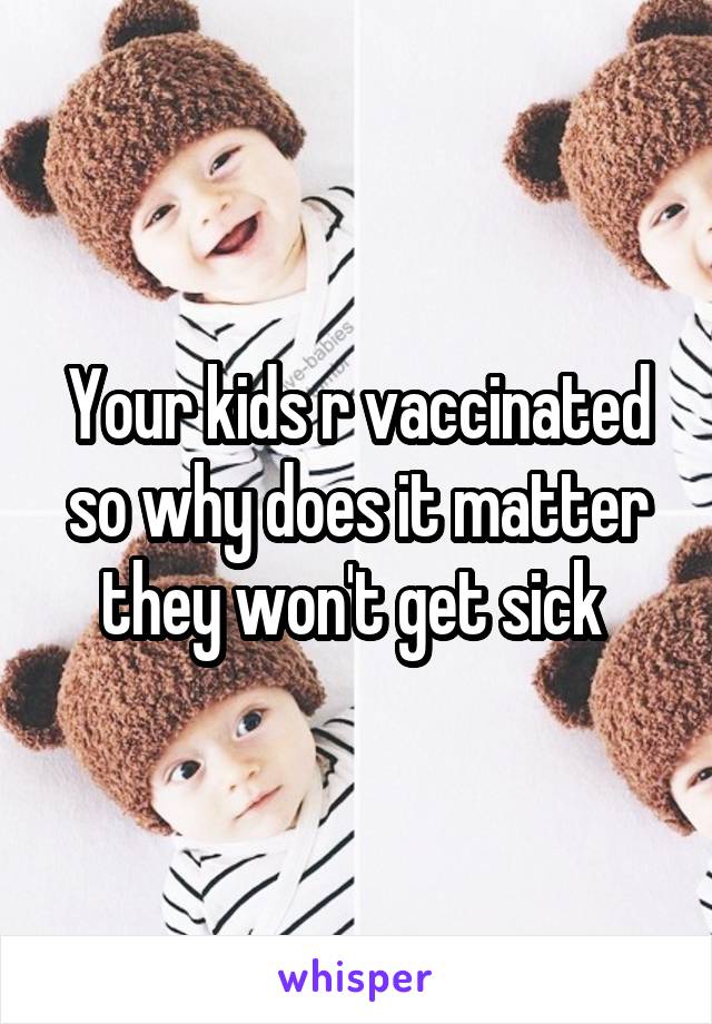 Your kids r vaccinated so why does it matter they won't get sick 