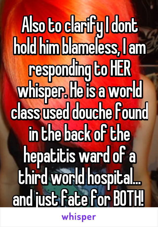 Also to clarify I dont hold him blameless, I am responding to HER whisper. He is a world class used douche found in the back of the hepatitis ward of a third world hospital... and just fate for BOTH! 