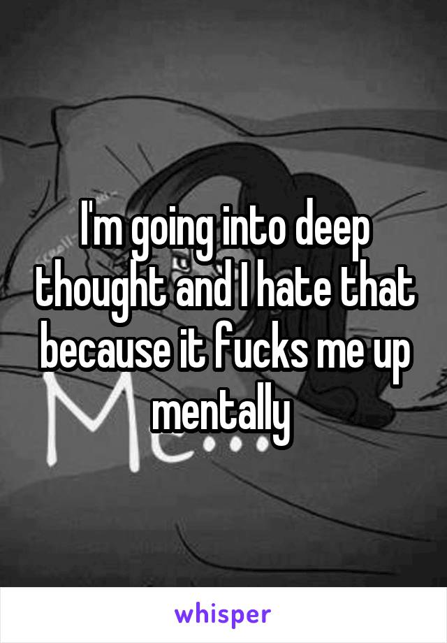I'm going into deep thought and I hate that because it fucks me up mentally 