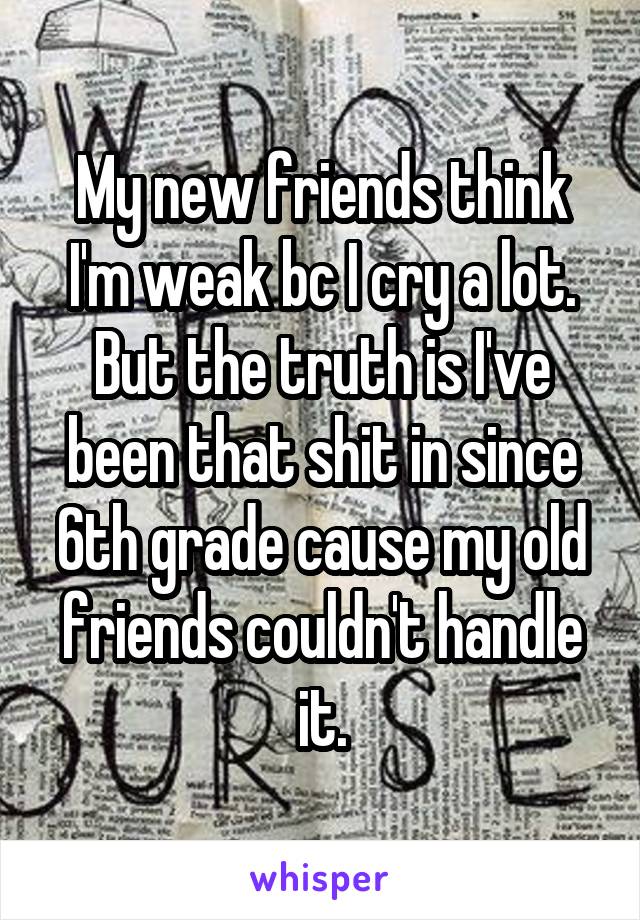 My new friends think I'm weak bc I cry a lot. But the truth is I've been that shit in since 6th grade cause my old friends couldn't handle it.